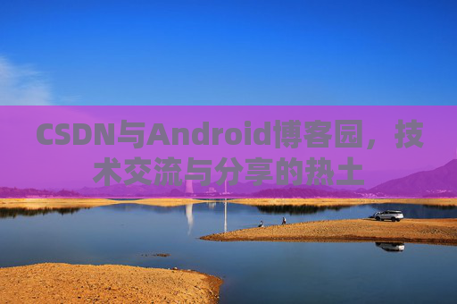 CSDN与Android博客园,技术交流与分享的热土